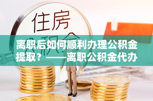 湛江离职后如何顺利办理公积金提取？——离职公积金代办提取全攻略