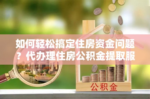 湛江如何轻松搞定住房资金问题？代办理住房公积金提取服务全解析