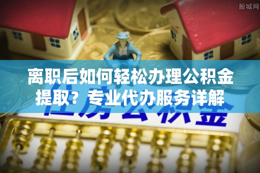 湛江离职后如何轻松办理公积金提取？专业代办服务详解