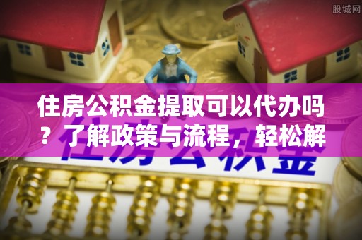 湛江住房公积金提取可以代办吗？了解政策与流程，轻松解决疑惑