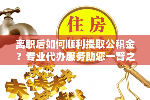 湛江离职后如何顺利提取公积金？专业代办服务助您一臂之力