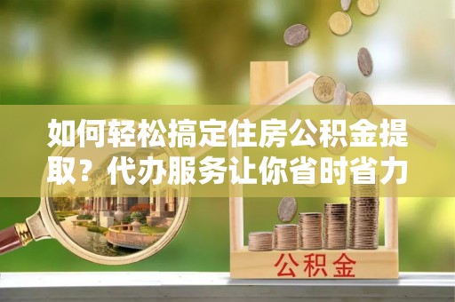 湛江如何轻松搞定住房公积金提取？代办服务让你省时省力