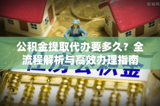 湛江公积金提取代办要多久？全流程解析与高效办理指南