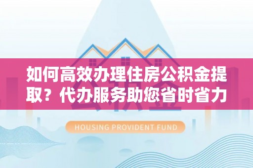 湛江如何高效办理住房公积金提取？代办服务助您省时省力