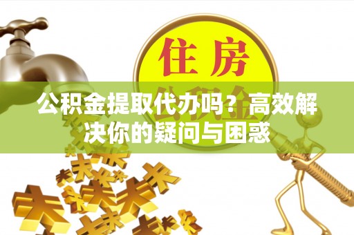 湛江公积金提取代办吗？高效解决你的疑问与困惑