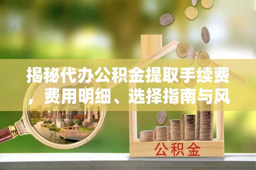 湛江揭秘代办公积金提取手续费，费用明细、选择指南与风险防范