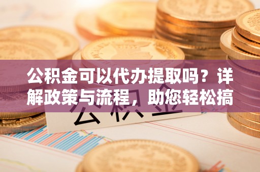 湛江公积金可以代办提取吗？详解政策与流程，助您轻松搞定！