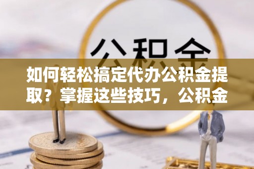 湛江如何轻松搞定代办公积金提取？掌握这些技巧，公积金到手不是梦！