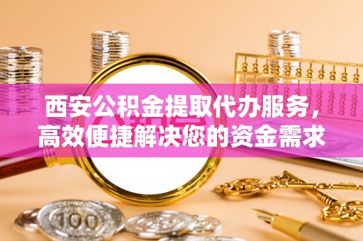 湛江西安公积金提取代办服务，高效便捷解决您的资金需求