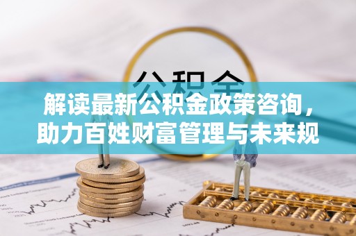 湛江解读最新公积金政策咨询，助力百姓财富管理与未来规划