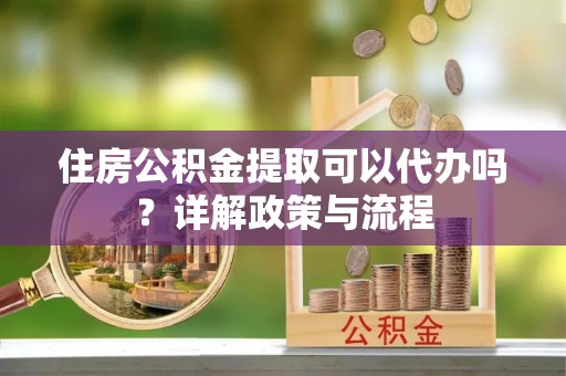 湛江住房公积金提取可以代办吗？详解政策与流程