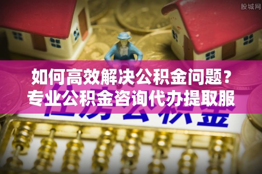湛江如何高效解决公积金问题？专业公积金咨询代办提取服务来帮你