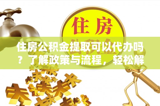 湛江住房公积金提取可以代办吗？了解政策与流程，轻松解决你的疑问