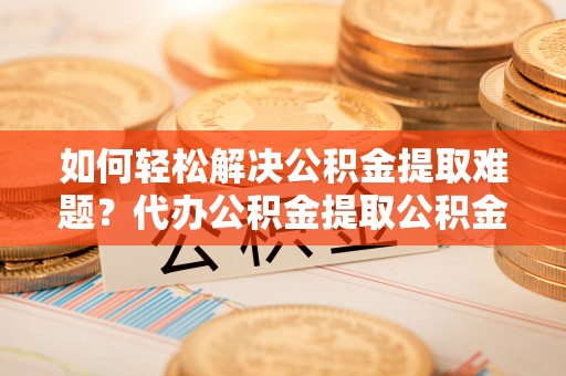 湛江如何轻松解决公积金提取难题？代办公积金提取公积金服务详解