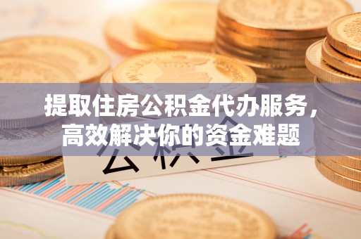湛江提取住房公积金代办服务，高效解决你的资金难题
