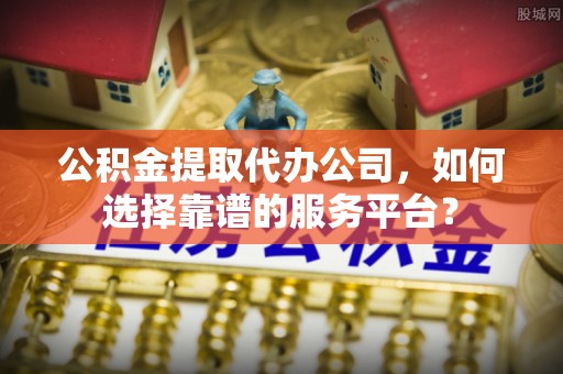 湛江公积金提取代办公司，如何选择靠谱的服务平台？