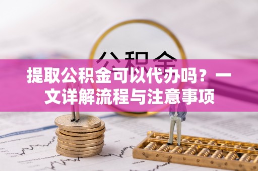 湛江提取公积金可以代办吗？一文详解流程与注意事项