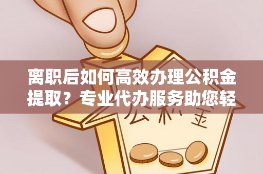 湛江离职后如何高效办理公积金提取？专业代办服务助您轻松搞定