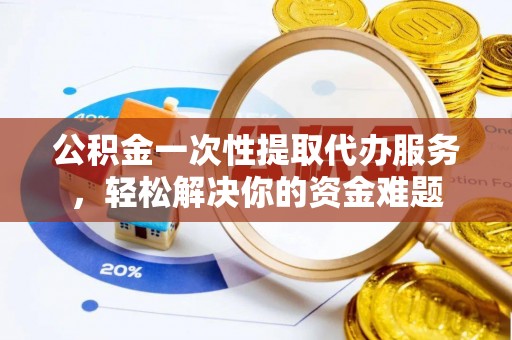 湛江公积金一次性提取代办服务，轻松解决你的资金难题