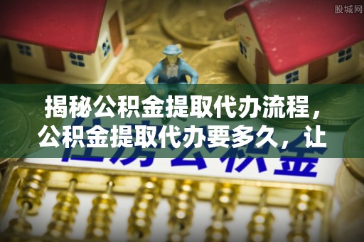 湛江揭秘公积金提取代办流程，公积金提取代办要多久，让你心中有数