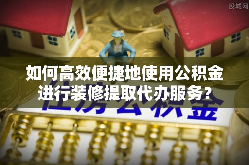 湛江如何高效便捷地使用公积金进行装修提取代办服务？