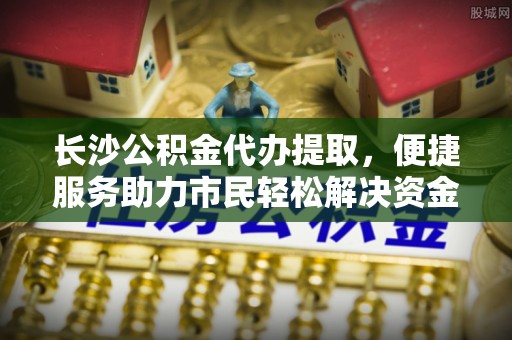 湛江长沙公积金代办提取，便捷服务助力市民轻松解决资金需求