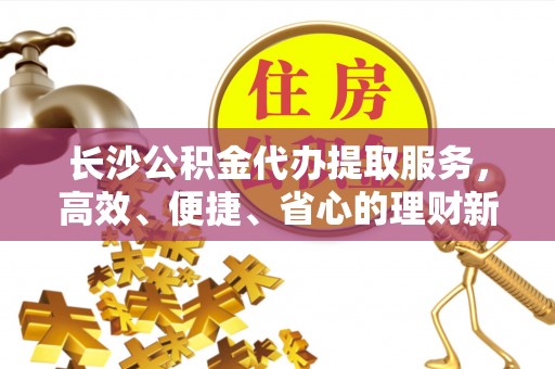 湛江长沙公积金代办提取服务，高效、便捷、省心的理财新选择