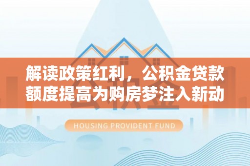 湛江解读政策红利，公积金贷款额度提高为购房梦注入新动力