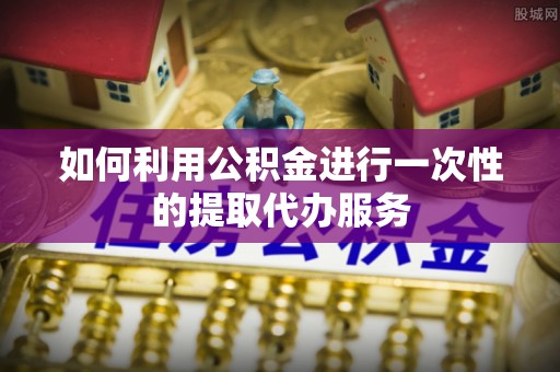 湛江如何利用公积金进行一次性的提取代办服务