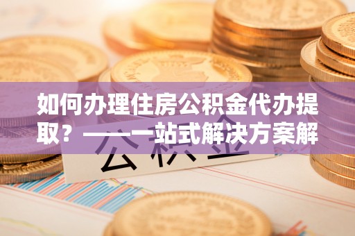 湛江如何办理住房公积金代办提取？——一站式解决方案解析