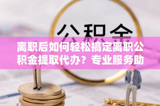 湛江离职后如何轻松搞定离职公积金提取代办？专业服务助你一臂之力