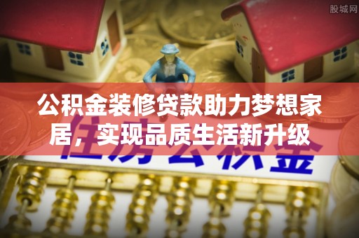 湛江公积金装修贷款助力梦想家居，实现品质生活新升级