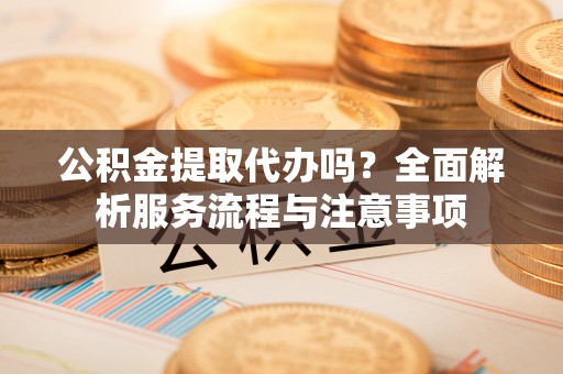 湛江公积金提取代办吗？全面解析服务流程与注意事项