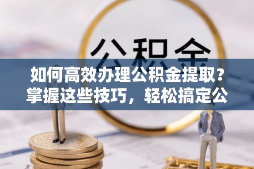 湛江如何高效办理公积金提取？掌握这些技巧，轻松搞定公积金代办提取