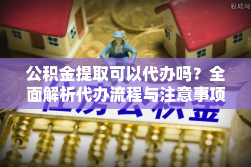 湛江公积金提取可以代办吗？全面解析代办流程与注意事项